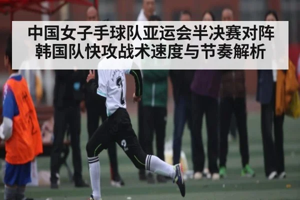中国女子手球队亚运会半决赛对阵韩国队快攻战术速度与节奏解析