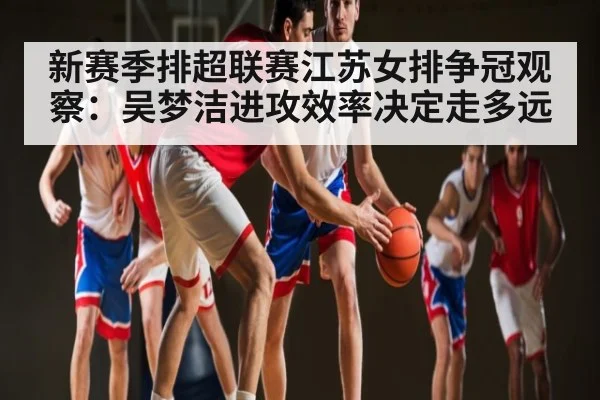 新赛季排超联赛江苏女排争冠观察：吴梦洁进攻效率决定走多远