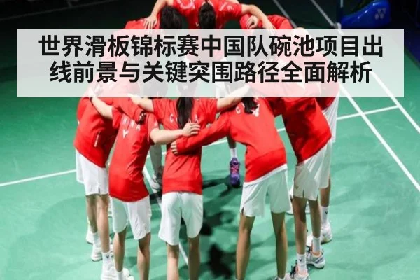 世界滑板锦标赛中国队碗池项目出线前景与关键突围路径全面解析